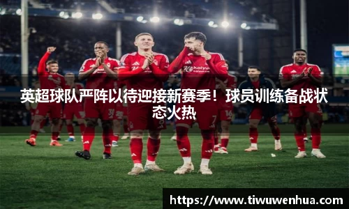 英超球队严阵以待迎接新赛季！球员训练备战状态火热