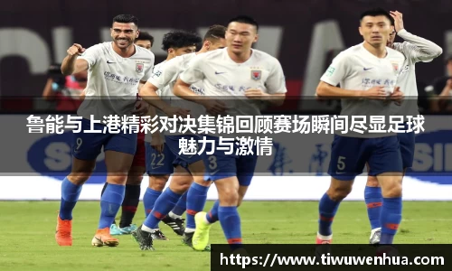 鲁能与上港精彩对决集锦回顾赛场瞬间尽显足球魅力与激情