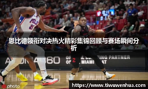 恩比德领衔对决热火精彩集锦回顾与赛场瞬间分析