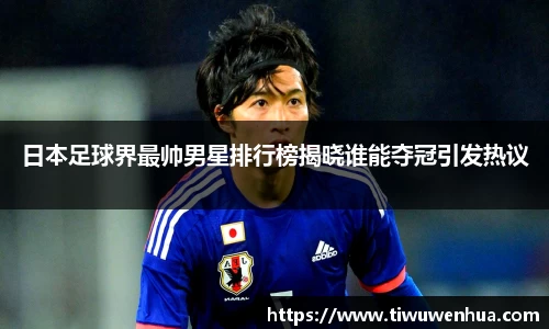 日本足球界最帅男星排行榜揭晓谁能夺冠引发热议